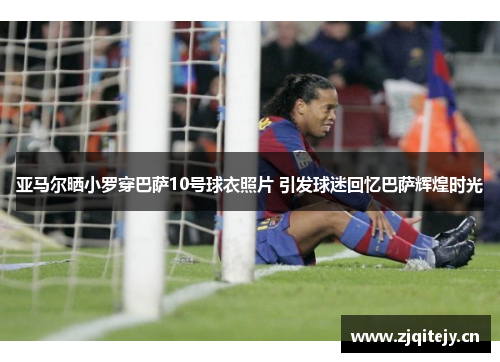 亚马尔晒小罗穿巴萨10号球衣照片 引发球迷回忆巴萨辉煌时光